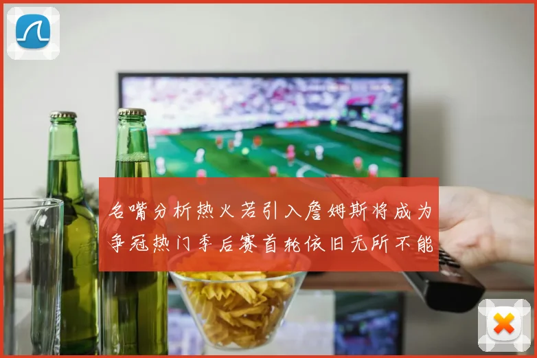 名嘴分析热火若引入詹姆斯将成为争冠热门季后赛首轮依旧无所不能