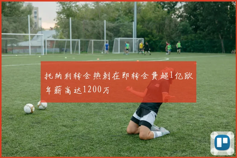 托纳利转会热刺在即转会费超1亿欧年薪高达1200万