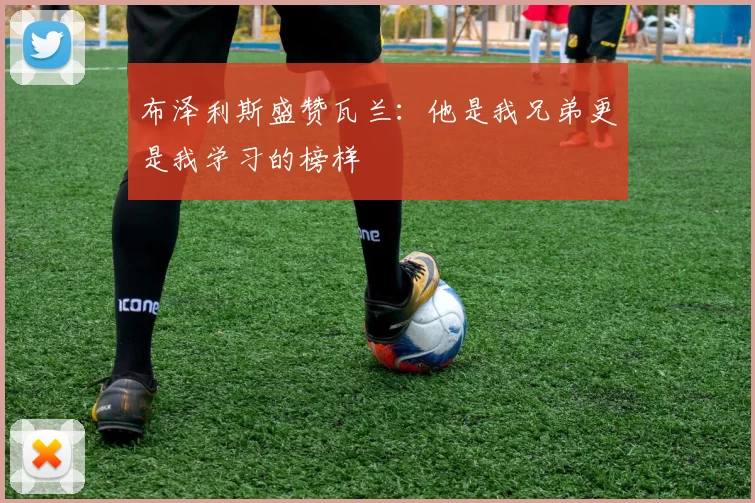 布泽利斯盛赞瓦兰：他是我兄弟更是我学习的榜样