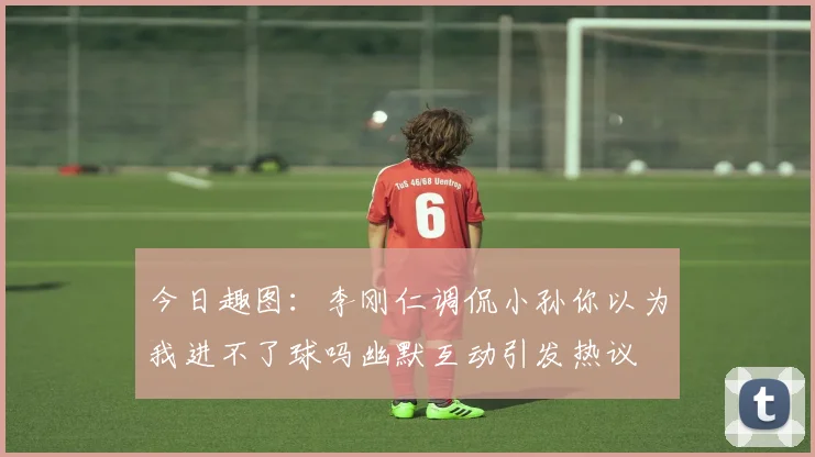 今日趣图：李刚仁调侃小孙你以为我进不了球吗幽默互动引发热议