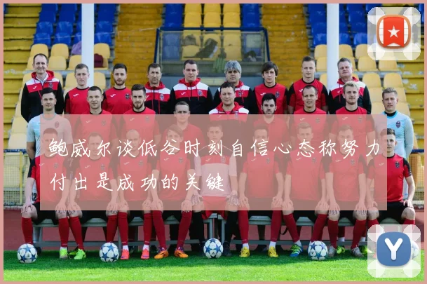 鲍威尔谈低谷时刻自信心态称努力付出是成功的关键