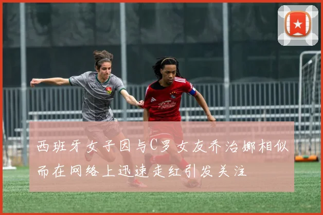 西班牙女子因与C罗女友乔治娜相似而在网络上迅速走红引发关注