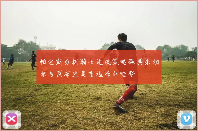 帕金斯分析骑士进攻策略强调米切尔与莫布里是首选而非哈登