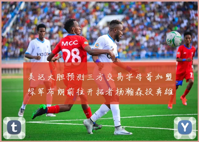 美记大胆预测三方交易字母哥加盟绿军布朗前往开拓者杨瀚森投奔雄鹿