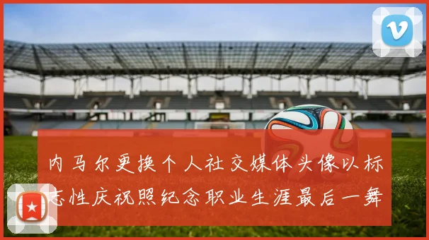 内马尔更换个人社交媒体头像以标志性庆祝照纪念职业生涯最后一舞