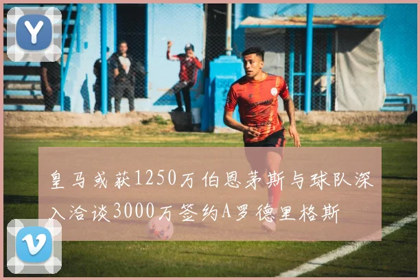 皇马或获1250万伯恩茅斯与球队深入洽谈3000万签约A罗德里格斯