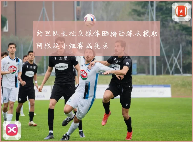 约旦队长社交媒体晒梅西球衣援助阿根廷小组赛成亮点