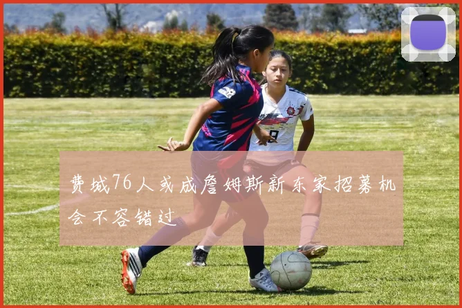 费城76人或成詹姆斯新东家招募机会不容错过