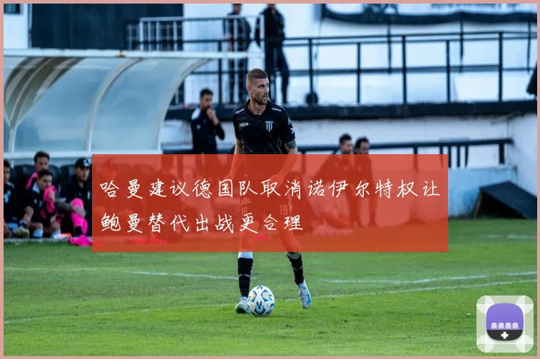 哈曼建议德国队取消诺伊尔特权让鲍曼替代出战更合理
