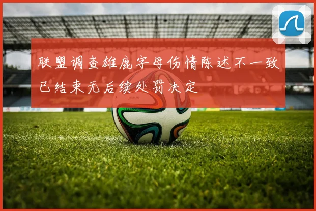 联盟调查雄鹿字母伤情陈述不一致已结束无后续处罚决定
