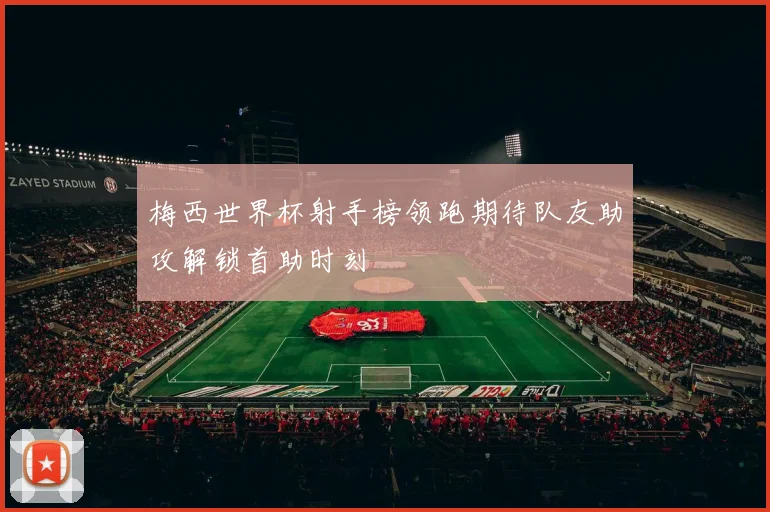 梅西世界杯射手榜领跑期待队友助攻解锁首助时刻
