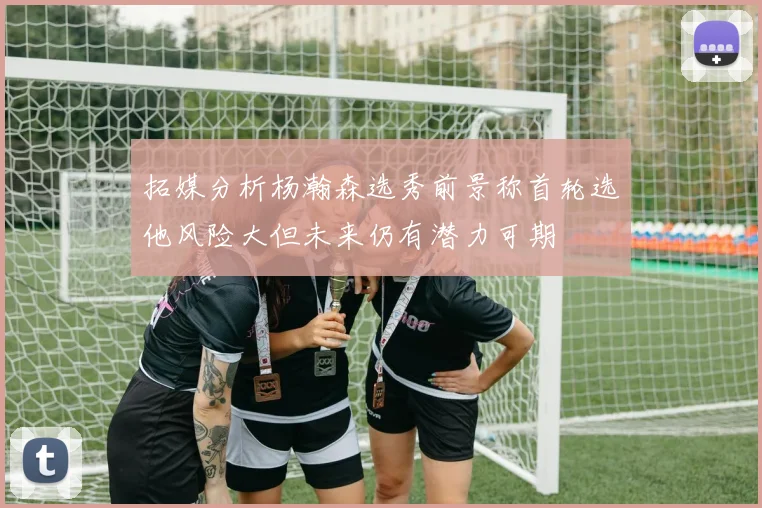 拓媒分析杨瀚森选秀前景称首轮选他风险大但未来仍有潜力可期