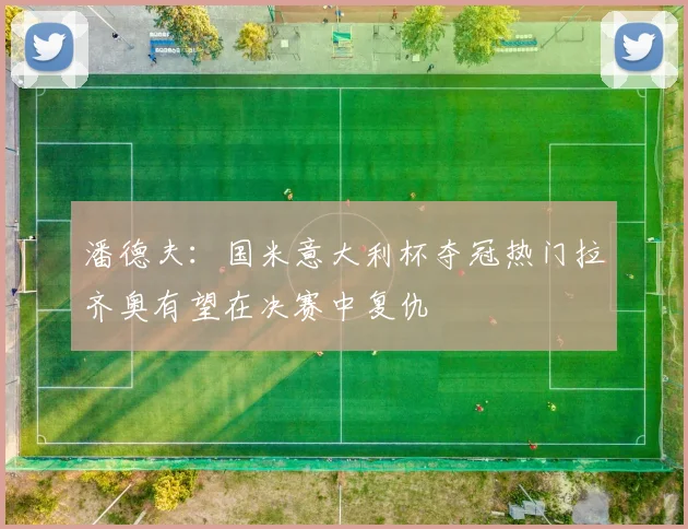 潘德夫：国米意大利杯夺冠热门拉齐奥有望在决赛中复仇