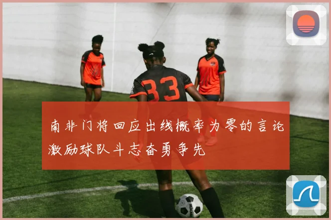南非门将回应出线概率为零的言论激励球队斗志奋勇争先