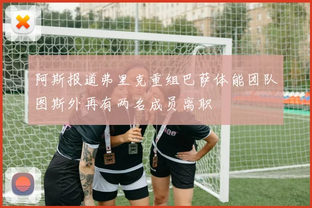 阿斯报道弗里克重组巴萨体能团队图斯外再有两名成员离职