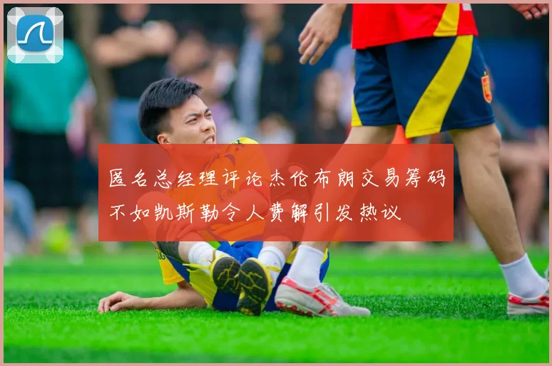 匿名总经理评论杰伦布朗交易筹码不如凯斯勒令人费解引发热议