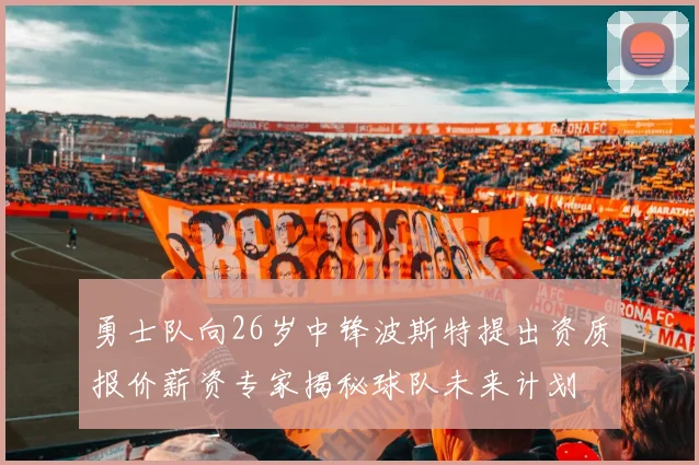 勇士队向26岁中锋波斯特提出资质报价薪资专家揭秘球队未来计划