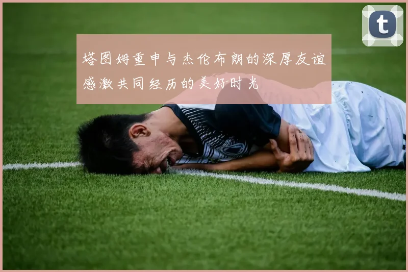 塔图姆重申与杰伦布朗的深厚友谊感激共同经历的美好时光