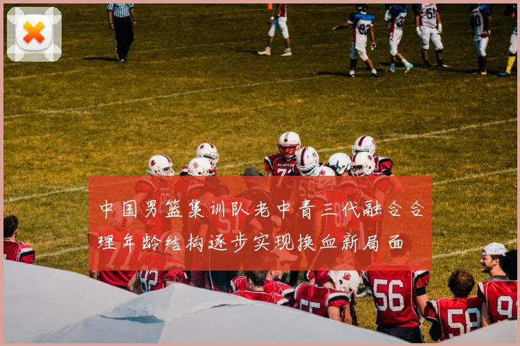中国男篮集训队老中青三代融合合理年龄结构逐步实现换血新局面